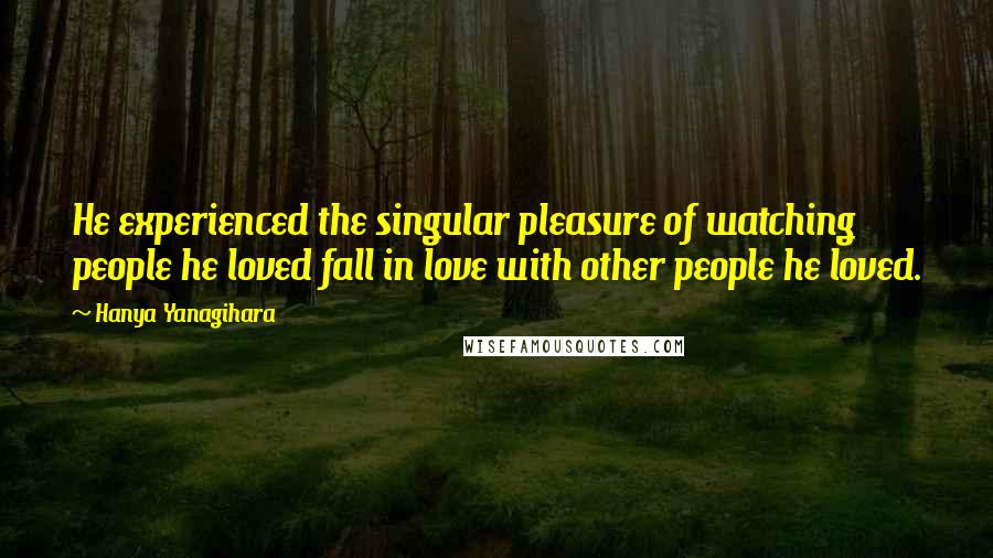 Hanya Yanagihara Quotes: He experienced the singular pleasure of watching people he loved fall in love with other people he loved.