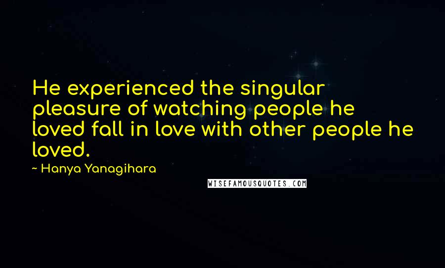 Hanya Yanagihara Quotes: He experienced the singular pleasure of watching people he loved fall in love with other people he loved.