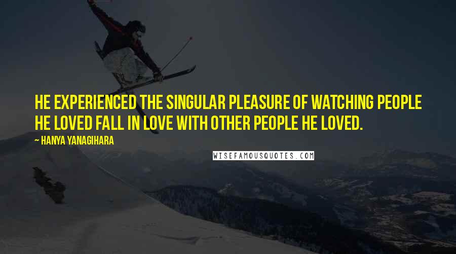 Hanya Yanagihara Quotes: He experienced the singular pleasure of watching people he loved fall in love with other people he loved.