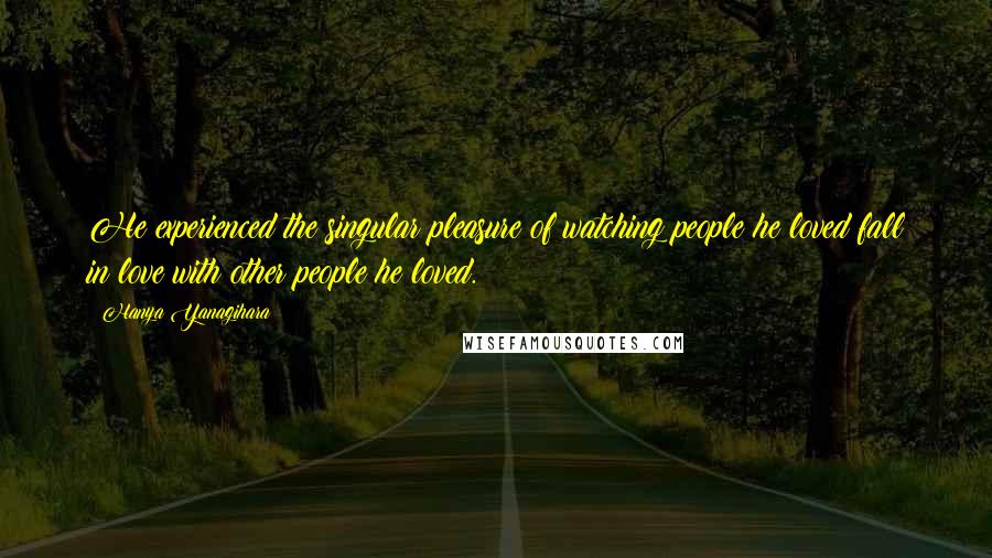 Hanya Yanagihara Quotes: He experienced the singular pleasure of watching people he loved fall in love with other people he loved.