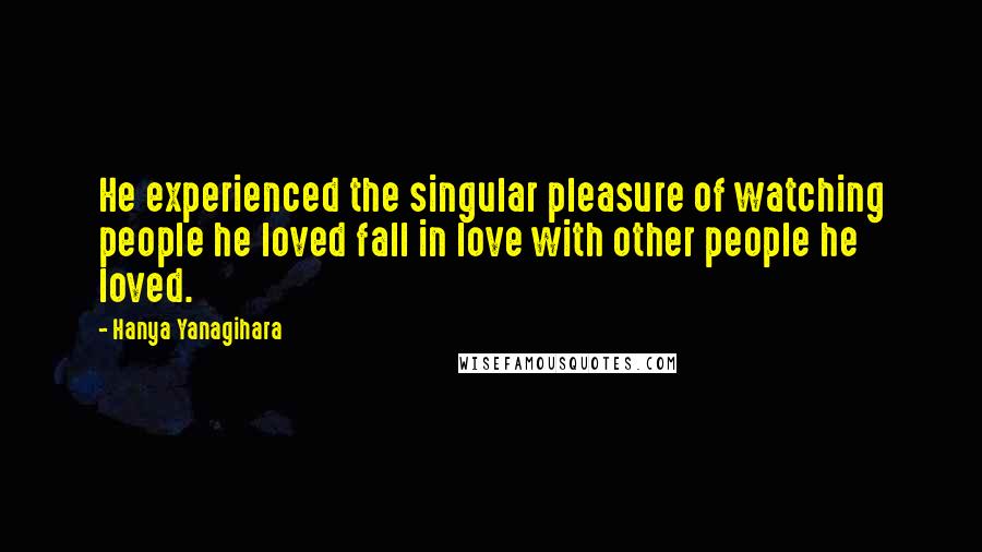 Hanya Yanagihara Quotes: He experienced the singular pleasure of watching people he loved fall in love with other people he loved.