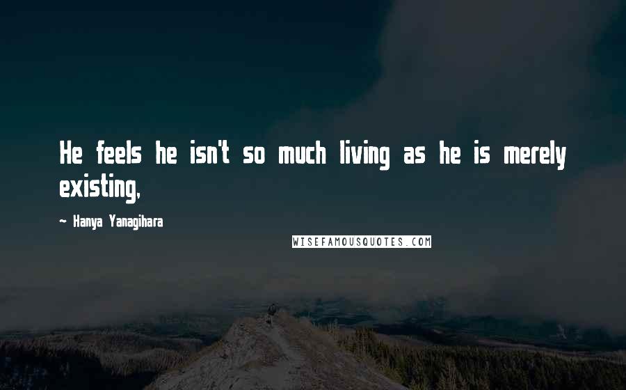 Hanya Yanagihara Quotes: He feels he isn't so much living as he is merely existing,