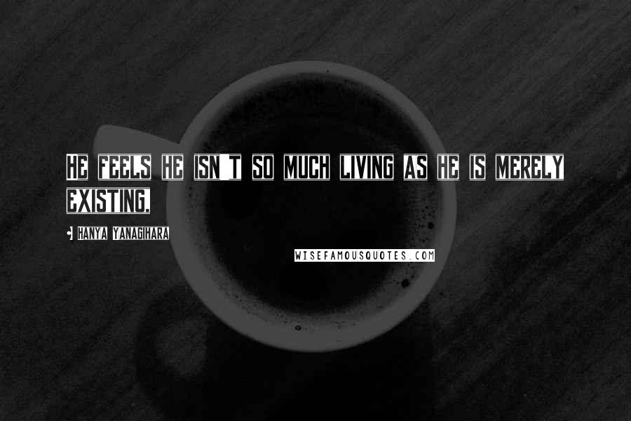 Hanya Yanagihara Quotes: He feels he isn't so much living as he is merely existing,