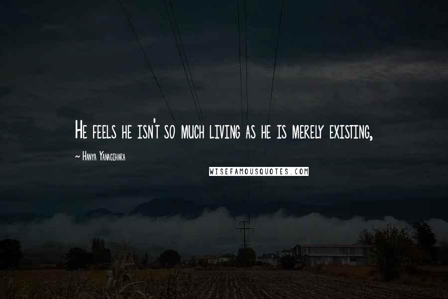 Hanya Yanagihara Quotes: He feels he isn't so much living as he is merely existing,