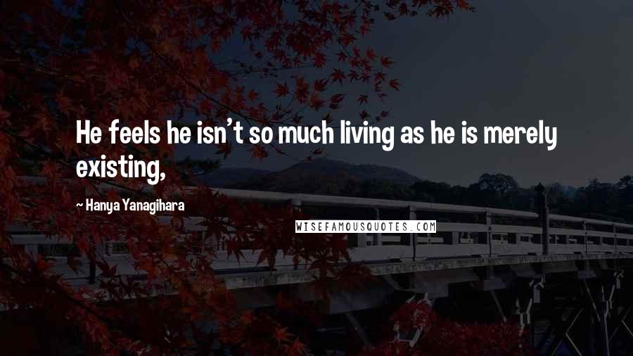 Hanya Yanagihara Quotes: He feels he isn't so much living as he is merely existing,