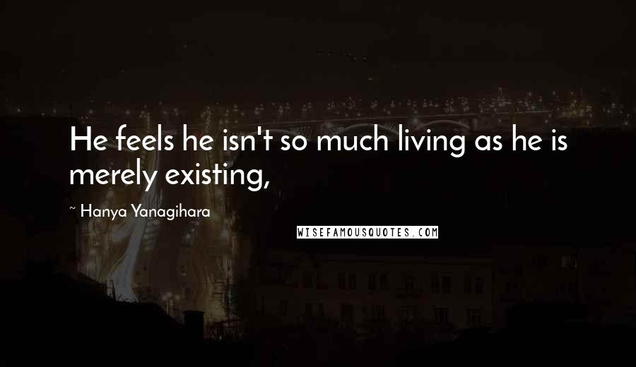 Hanya Yanagihara Quotes: He feels he isn't so much living as he is merely existing,