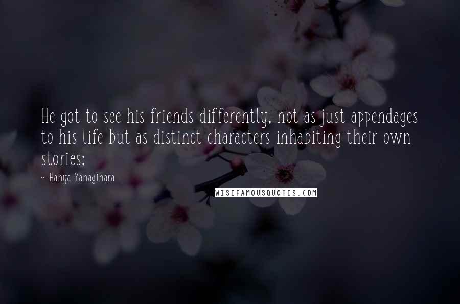 Hanya Yanagihara Quotes: He got to see his friends differently, not as just appendages to his life but as distinct characters inhabiting their own stories;