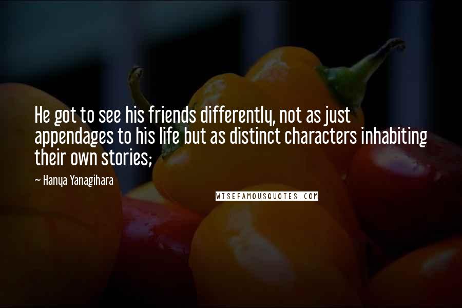 Hanya Yanagihara Quotes: He got to see his friends differently, not as just appendages to his life but as distinct characters inhabiting their own stories;