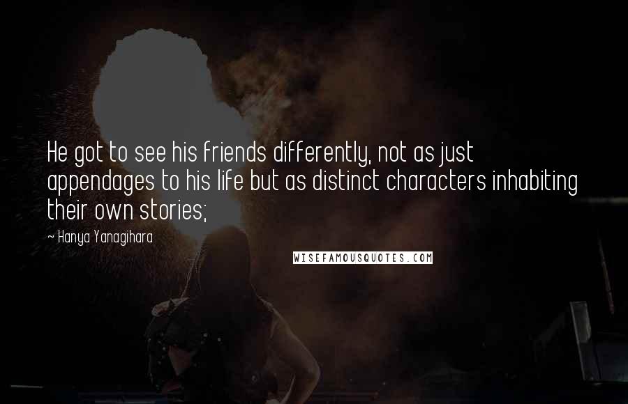 Hanya Yanagihara Quotes: He got to see his friends differently, not as just appendages to his life but as distinct characters inhabiting their own stories;