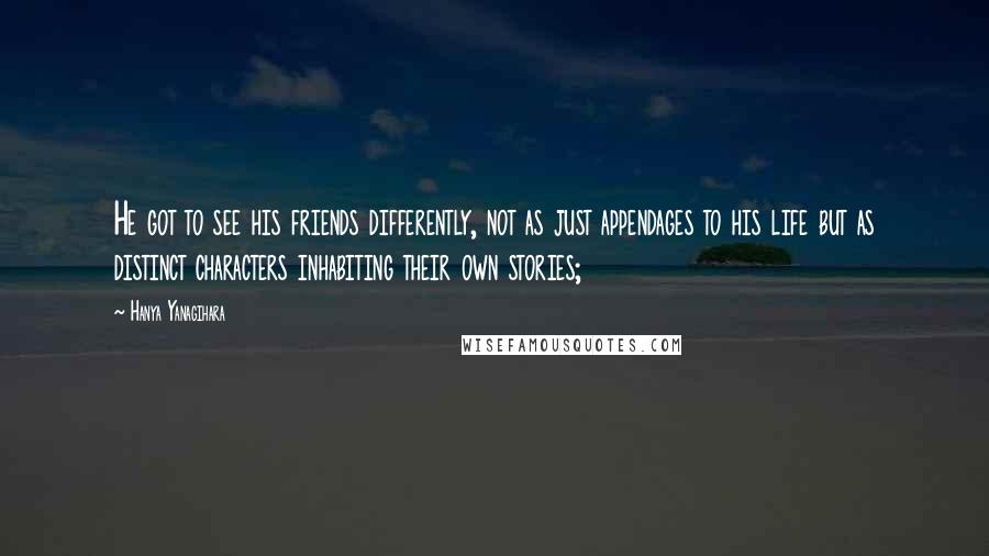 Hanya Yanagihara Quotes: He got to see his friends differently, not as just appendages to his life but as distinct characters inhabiting their own stories;