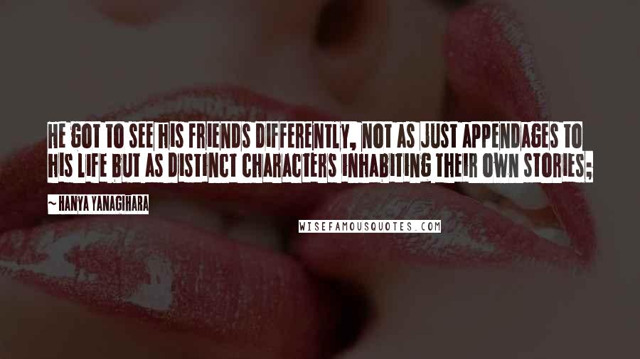 Hanya Yanagihara Quotes: He got to see his friends differently, not as just appendages to his life but as distinct characters inhabiting their own stories;