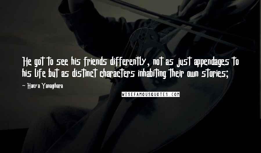 Hanya Yanagihara Quotes: He got to see his friends differently, not as just appendages to his life but as distinct characters inhabiting their own stories;