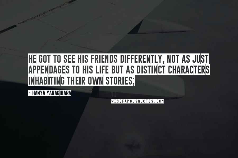 Hanya Yanagihara Quotes: He got to see his friends differently, not as just appendages to his life but as distinct characters inhabiting their own stories;