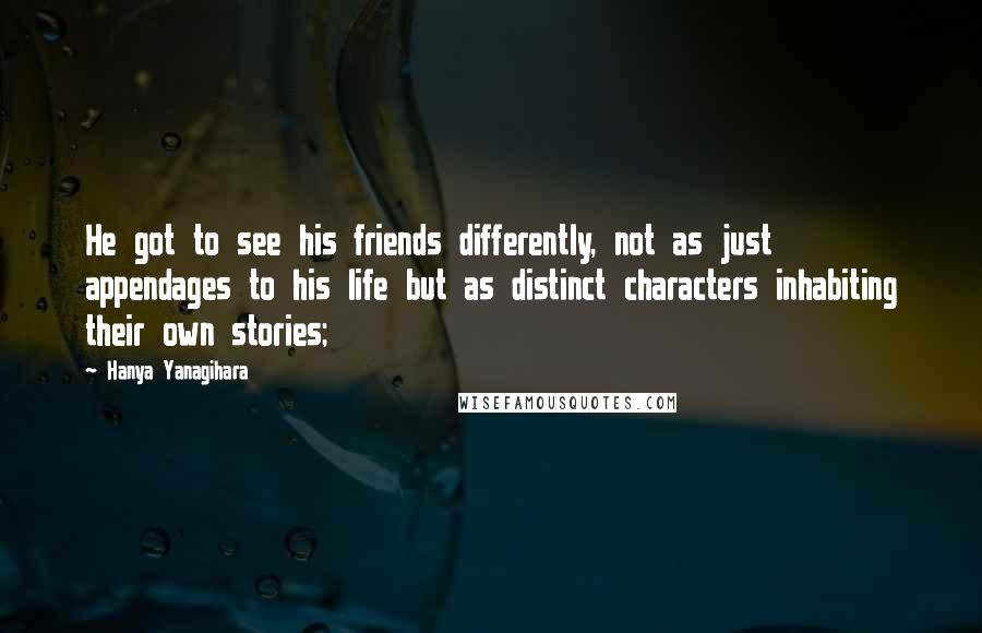 Hanya Yanagihara Quotes: He got to see his friends differently, not as just appendages to his life but as distinct characters inhabiting their own stories;