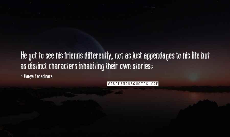 Hanya Yanagihara Quotes: He got to see his friends differently, not as just appendages to his life but as distinct characters inhabiting their own stories;