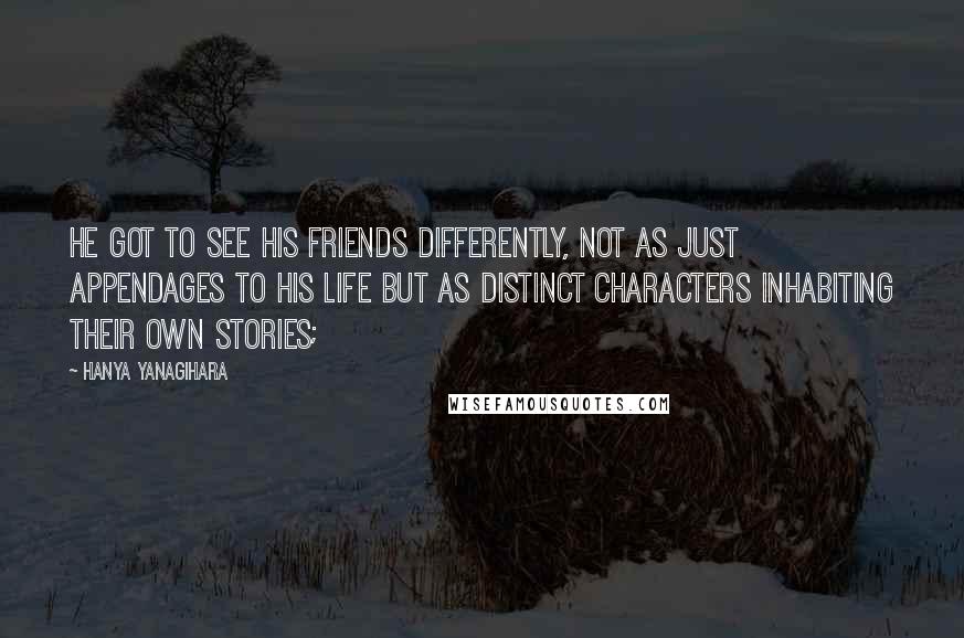 Hanya Yanagihara Quotes: He got to see his friends differently, not as just appendages to his life but as distinct characters inhabiting their own stories;