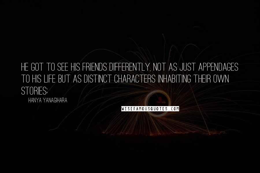 Hanya Yanagihara Quotes: He got to see his friends differently, not as just appendages to his life but as distinct characters inhabiting their own stories;