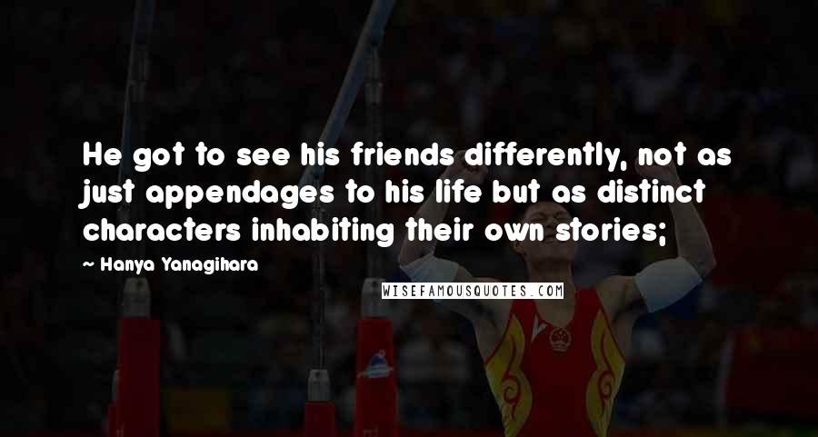 Hanya Yanagihara Quotes: He got to see his friends differently, not as just appendages to his life but as distinct characters inhabiting their own stories;