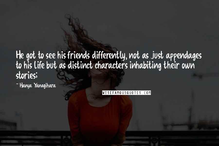 Hanya Yanagihara Quotes: He got to see his friends differently, not as just appendages to his life but as distinct characters inhabiting their own stories;