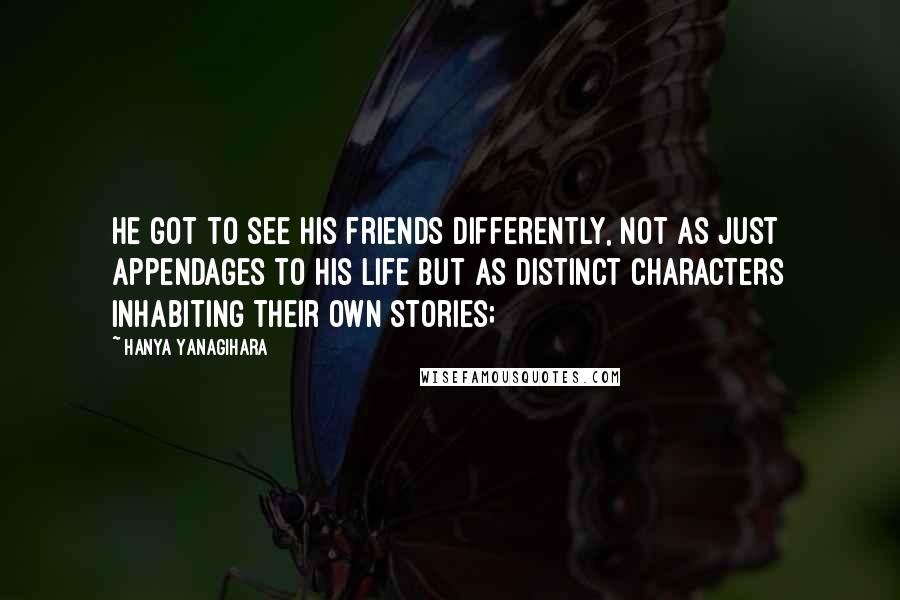 Hanya Yanagihara Quotes: He got to see his friends differently, not as just appendages to his life but as distinct characters inhabiting their own stories;