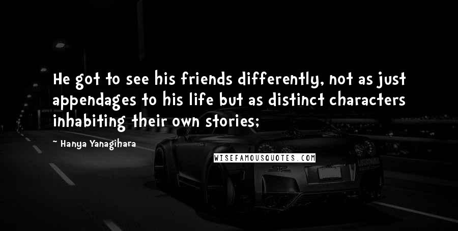 Hanya Yanagihara Quotes: He got to see his friends differently, not as just appendages to his life but as distinct characters inhabiting their own stories;