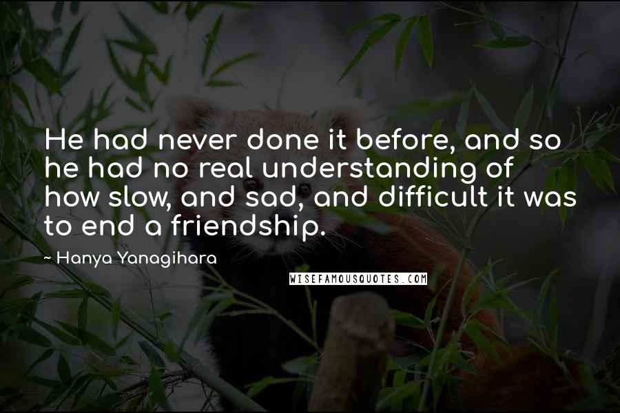 Hanya Yanagihara Quotes: He had never done it before, and so he had no real understanding of how slow, and sad, and difficult it was to end a friendship.