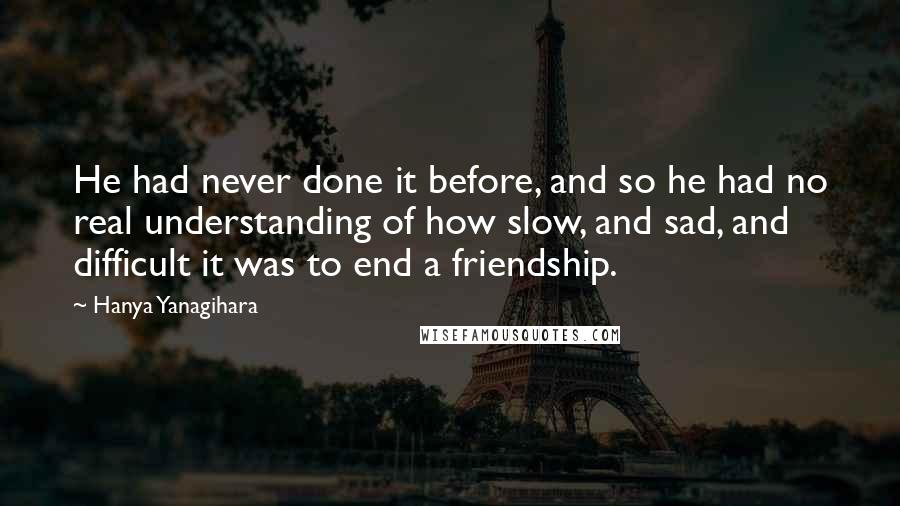 Hanya Yanagihara Quotes: He had never done it before, and so he had no real understanding of how slow, and sad, and difficult it was to end a friendship.