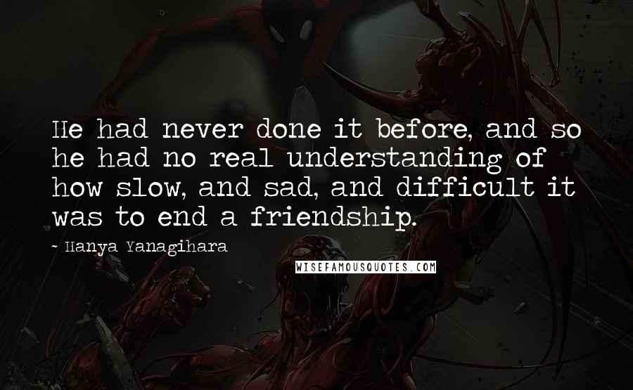 Hanya Yanagihara Quotes: He had never done it before, and so he had no real understanding of how slow, and sad, and difficult it was to end a friendship.