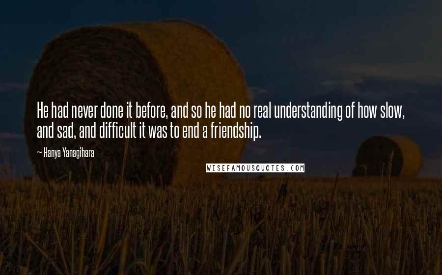 Hanya Yanagihara Quotes: He had never done it before, and so he had no real understanding of how slow, and sad, and difficult it was to end a friendship.