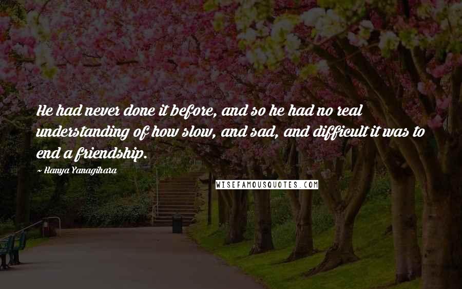 Hanya Yanagihara Quotes: He had never done it before, and so he had no real understanding of how slow, and sad, and difficult it was to end a friendship.