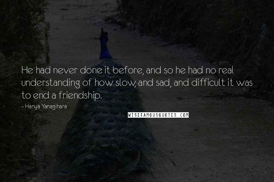 Hanya Yanagihara Quotes: He had never done it before, and so he had no real understanding of how slow, and sad, and difficult it was to end a friendship.