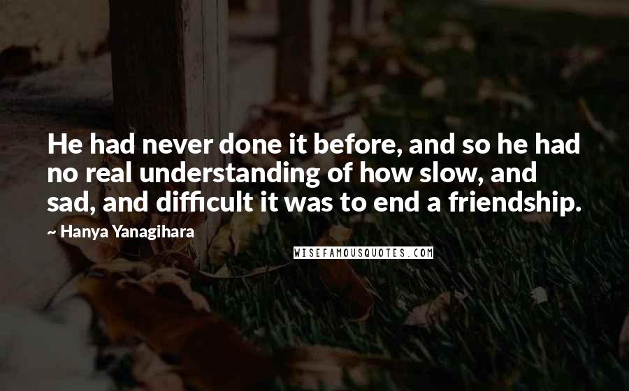 Hanya Yanagihara Quotes: He had never done it before, and so he had no real understanding of how slow, and sad, and difficult it was to end a friendship.