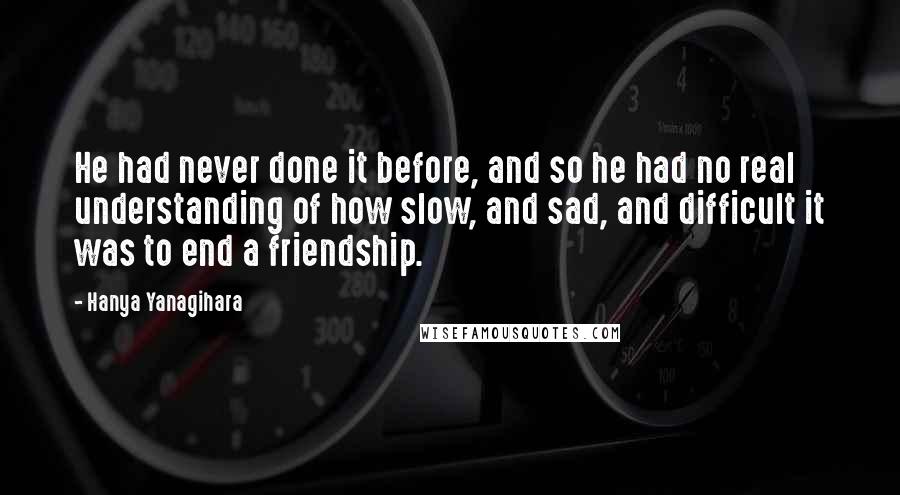 Hanya Yanagihara Quotes: He had never done it before, and so he had no real understanding of how slow, and sad, and difficult it was to end a friendship.