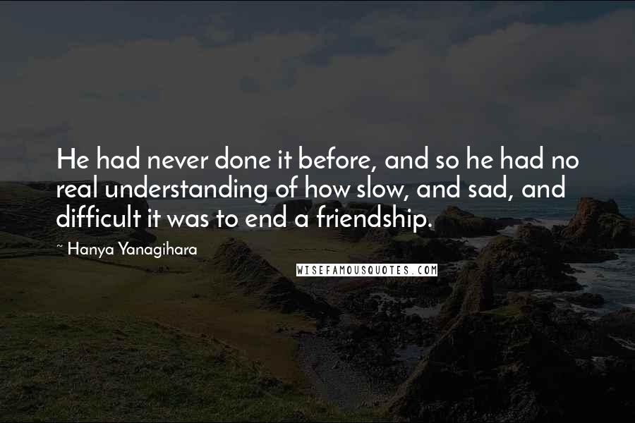 Hanya Yanagihara Quotes: He had never done it before, and so he had no real understanding of how slow, and sad, and difficult it was to end a friendship.