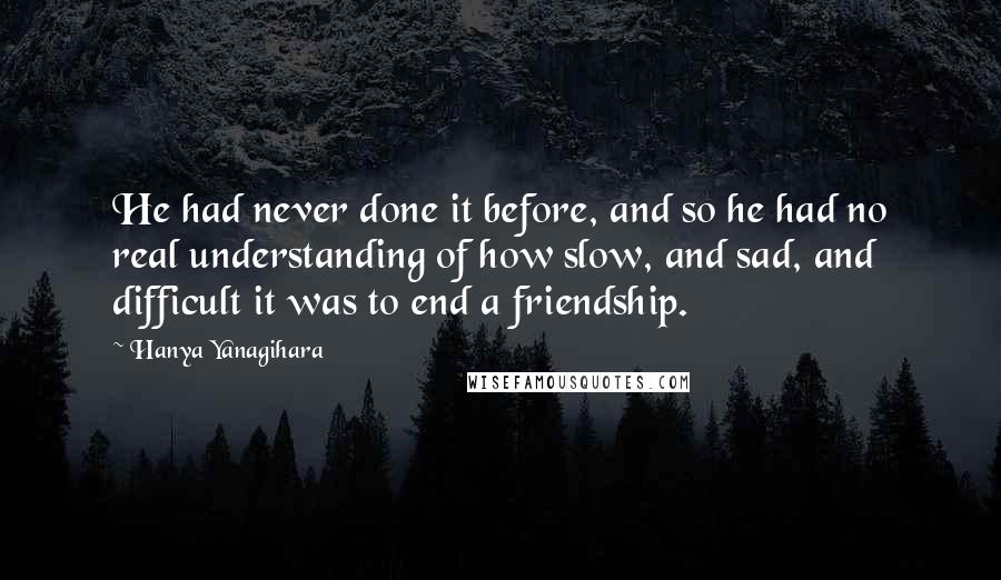 Hanya Yanagihara Quotes: He had never done it before, and so he had no real understanding of how slow, and sad, and difficult it was to end a friendship.