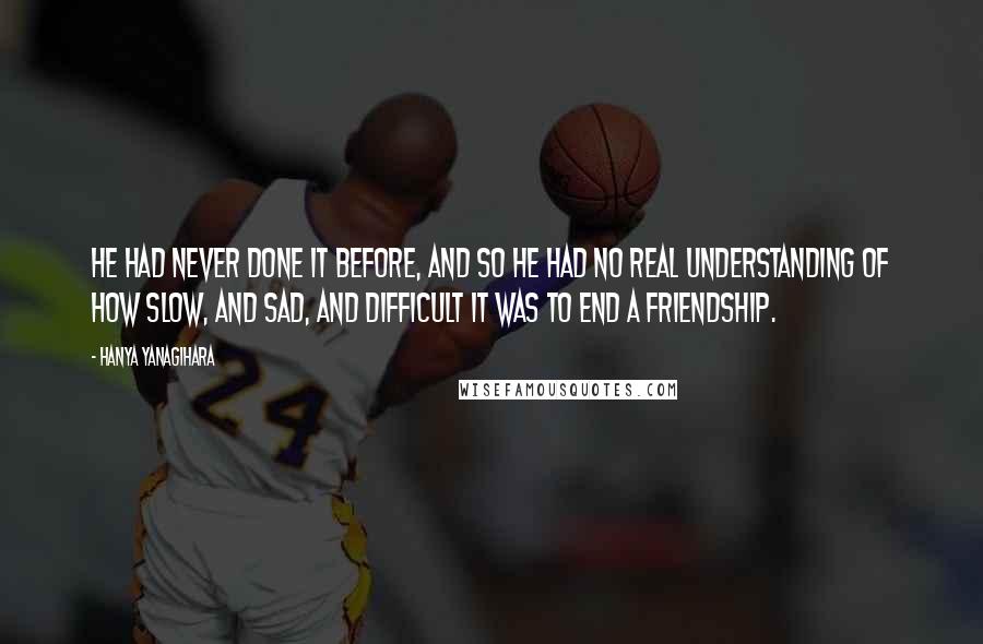 Hanya Yanagihara Quotes: He had never done it before, and so he had no real understanding of how slow, and sad, and difficult it was to end a friendship.