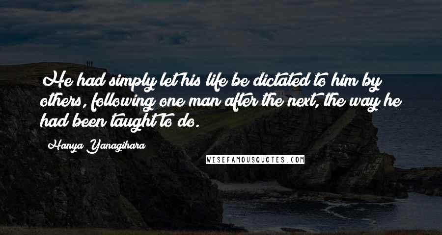 Hanya Yanagihara Quotes: He had simply let his life be dictated to him by others, following one man after the next, the way he had been taught to do.