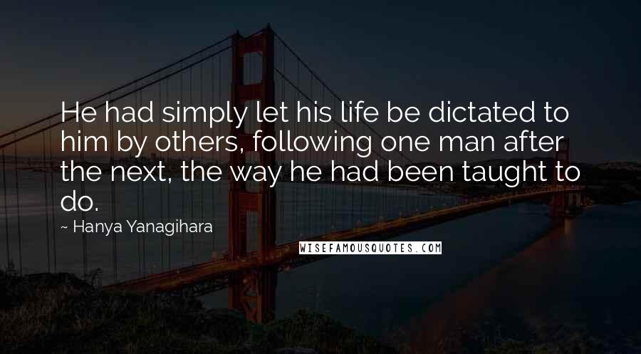 Hanya Yanagihara Quotes: He had simply let his life be dictated to him by others, following one man after the next, the way he had been taught to do.