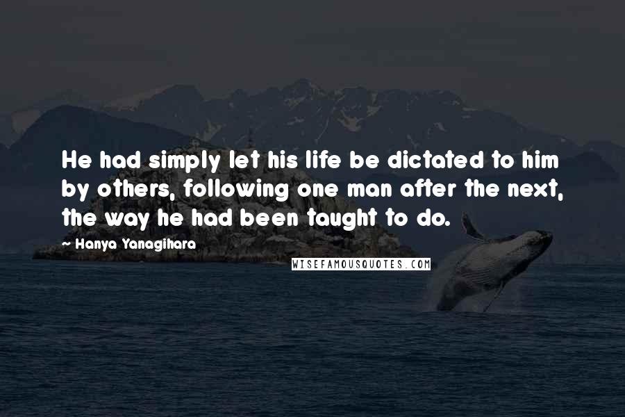 Hanya Yanagihara Quotes: He had simply let his life be dictated to him by others, following one man after the next, the way he had been taught to do.