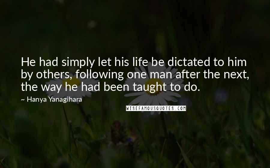 Hanya Yanagihara Quotes: He had simply let his life be dictated to him by others, following one man after the next, the way he had been taught to do.