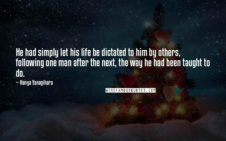 Hanya Yanagihara Quotes: He had simply let his life be dictated to him by others, following one man after the next, the way he had been taught to do.