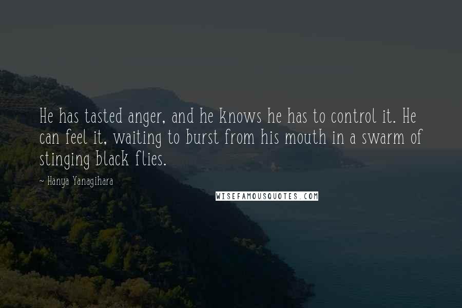 Hanya Yanagihara Quotes: He has tasted anger, and he knows he has to control it. He can feel it, waiting to burst from his mouth in a swarm of stinging black flies.