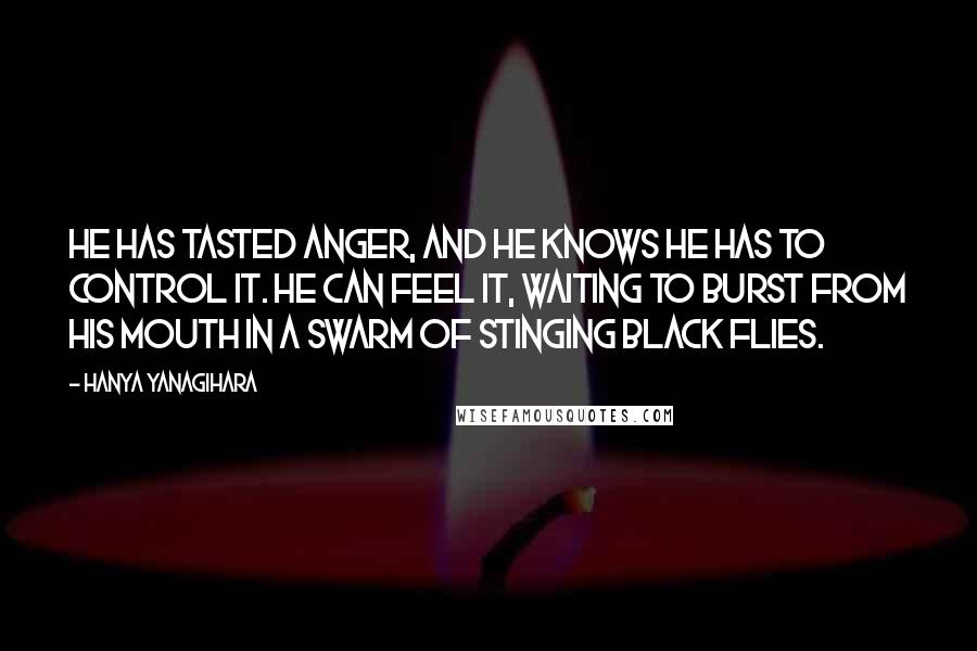 Hanya Yanagihara Quotes: He has tasted anger, and he knows he has to control it. He can feel it, waiting to burst from his mouth in a swarm of stinging black flies.