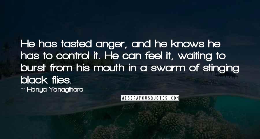 Hanya Yanagihara Quotes: He has tasted anger, and he knows he has to control it. He can feel it, waiting to burst from his mouth in a swarm of stinging black flies.