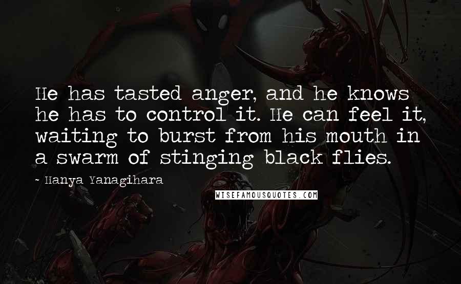 Hanya Yanagihara Quotes: He has tasted anger, and he knows he has to control it. He can feel it, waiting to burst from his mouth in a swarm of stinging black flies.