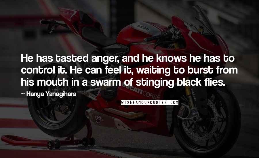 Hanya Yanagihara Quotes: He has tasted anger, and he knows he has to control it. He can feel it, waiting to burst from his mouth in a swarm of stinging black flies.