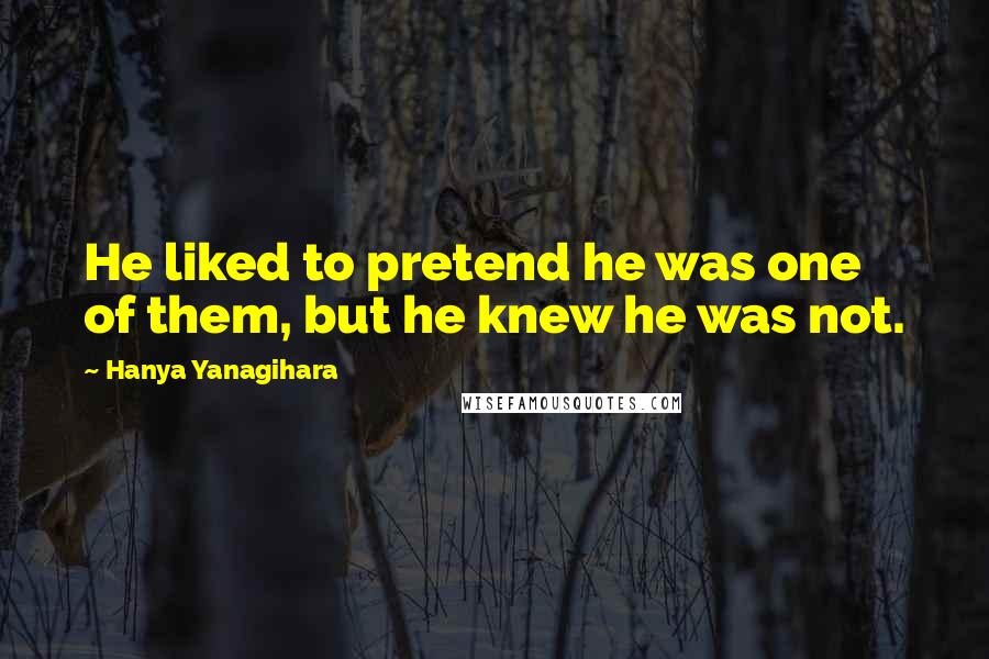 Hanya Yanagihara Quotes: He liked to pretend he was one of them, but he knew he was not.