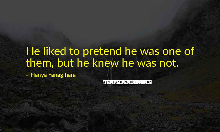 Hanya Yanagihara Quotes: He liked to pretend he was one of them, but he knew he was not.