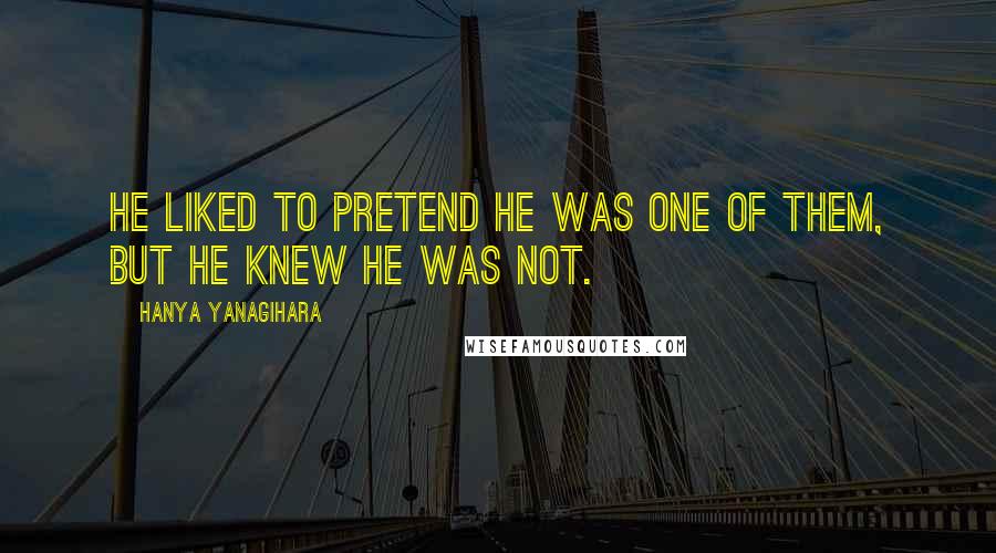 Hanya Yanagihara Quotes: He liked to pretend he was one of them, but he knew he was not.