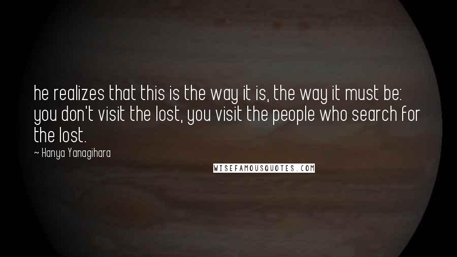 Hanya Yanagihara Quotes: he realizes that this is the way it is, the way it must be: you don't visit the lost, you visit the people who search for the lost.